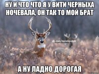 ну и что что я у вити черныха ночевала, он так то мой брат а ну ладно дорогая