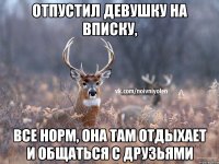 Отпустил девушку на вписку, все норм, она там отдыхает и общаться с друзьями