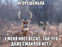 Игорешенька у меня инет весит.. так что даже смайлов нет))