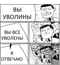 ВЫ УВОЛИНЫ ВЫ ВСЕ УВОЛЕНЫ Я ОТВЕЧАЮ