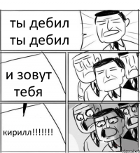 ты дебил ты дебил и зовут тебя кирилл!!!!!!!