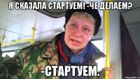 Я сказала стартуем! -Че делаем? -Стартуем.