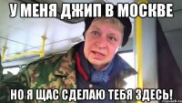 У меня джип в москве но я щас сделаю тебя здесь!