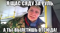 Я щас сяду за руль, а ты-вылетишь отсюда!