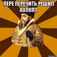 Лере Перечить решил холоп? 