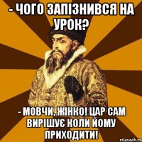 - чого запізнився на урок? - МОВЧИ, ЖІНКО! ЦАР САМ ВИРІШУЄ КОЛИ ЙОМУ ПРИХОДИТИ!