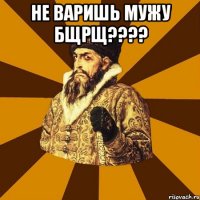 Не варишь мужу бщрщ???? 