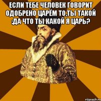 Если тебе человек говорит одобрено царём то,ты такой :да что ты какой я царь? 