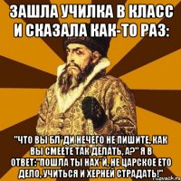 Зашла училка в класс и сказала как-то раз: "Что Вы бл*ди нечего не пишите, как Вы смеете так делать, а?" Я в ответ:"Пошла ты нах*й, не царское ето дело, учиться и херней страдать!"