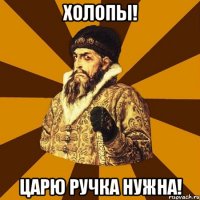 холопы! царю ручка нужна!