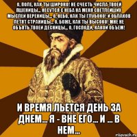 О, поле, как ты широко! Не счесть числа твоей пшеницы... Несутся с неба на меня светлейших мыслей вереницы... О, небо, как ты глубоко! И облаков летят страницы... О, Боже, как Ты высоко! Мне не объять Твоей десницы... О, Господи, какой объем! И время льется день за днем... Я - вне его... И ... в нем...