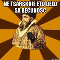 Ne tsarskoie eto delo sa recunosc 