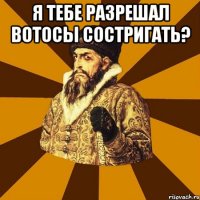 я тебе разрешал вотосы состригать? 