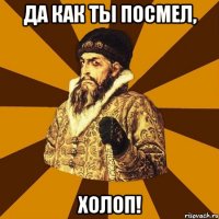 Да как ты посмел, холоп!