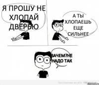 я прошу не хлопай дверью а ты хлопаешь еще сильнее зачем?не надо так