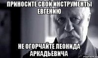 Приносите свои инструменты Евгению Не огорчайте Леонида Аркадьевича