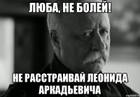 Люба, не болей! не расстраивай Леонида Аркадьевича