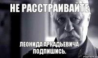 не расстраивайте Леонида Аркадьевича подпишись.