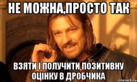 не можна,просто так взяти і получити позитивну оцінку в дробчика