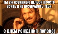 Ты уж извини,но нельзя просто взять и не поздравить тебя С Днем Рождения ,Парвиз!