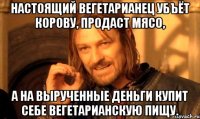 Настоящий вегетарианец убъёт корову, продаст мясо, а на вырученные деньги купит себе вегетарианскую пищу.