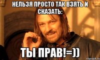 Нельзя просто так взять и сказать: ТЫ ПРАВ!=))