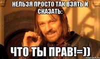 Нельзя просто так взять и сказать: Что ТЫ ПРАВ!=))