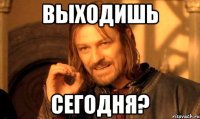 выходишь сегодня?