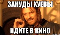 Зануды хуевы Идите в кино