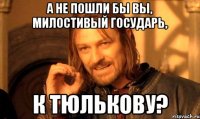 А не пошли бы вы, милостивый государь, к Тюлькову?