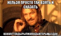 Нельзя просто так взять и сказать қанағаттандырылмағандықтарыңыздан