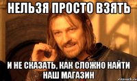 нельзя просто взять и не сказать, как сложно найти наш магазин