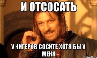 И ОТСОСАТЬ У НИГЕРОВ СОСИТЕ ХОТЯ БЫ У МЕНЯ