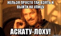 Нельзя просто так взять и выйти на улицу АСКАТУ-ЛОХУ!