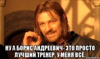  Ну а Борис Андреевич- это просто лучший тренер. У меня всё.