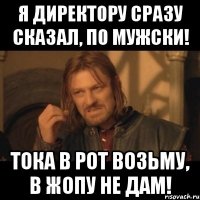 Я директору сразу сказал, по мужски! Тока в рот возьму, в жопу не дам!