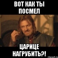 вот как ты посмел царице нагрубить?!