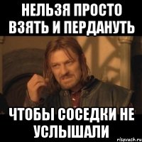 Нельзя просто взять и пердануть чтобы соседки не услышали