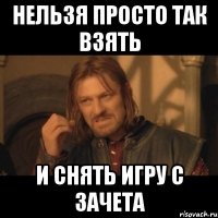 НЕЛЬЗЯ ПРОСТО ТАК ВЗЯТЬ И СНЯТЬ ИГРУ С ЗАЧЕТА