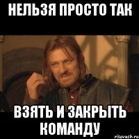 Нельзя просто так взять и закрыть команду