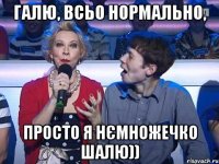 Галю, всьо нормально, просто я нємножечко шалю))