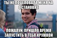 Ты не поцеловала меня на остановке Пожалуй, пришло время запустить в тебя кружкой