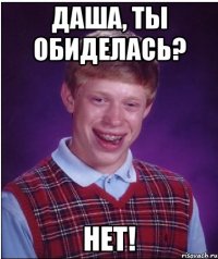 Даша, ты обиделась? нет!