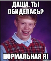 Даша, ты обиделась? Нормальная я!