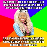 ВЫ ДУМАЕТЕ, ЧТО Я 10 ДНЕЙ НИЧЕГО НЕ ПИШУ В СОЦИАЛЬНЫХ СЕТЯХ, ПОТОМУ ЧТО ЗАПИСЫВАЮ НОВЫЕ ПЕСНИ В СТУДИИ, А Я В ЭТО ВРЕМЯ ВАЛЯЮСЬ НА ПЛЯЖЕ НА МАЛЬДИВАХ И РАБЫ ГОТОВЯТ МНЕ КОКТЕЙЛИ. ТИПИЧНАЯ Я!