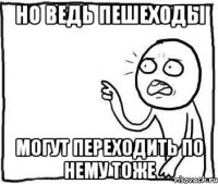 Но ведь пешеходы могут переходить по нему тоже