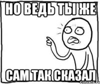 Но ведь ты же сам так сказал