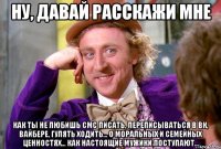 ну, давай расскажи мне как ты не любишь СМС писать, переписываться в ВК, вайбере, гулять ходить... о моральных и семейных ценностях... как настоящие мужики поступают...