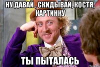 ну давай , скидывай, Костя, картинку ТЫ ПЫТАЛАСЬ