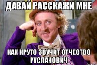 ДАВАЙ РАССКАЖИ МНЕ КАК КРУТО ЗВУЧИТ ОТЧЕСТВО РУСЛАНОВИЧ